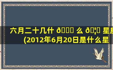 六月二十几什 🐅 么 🦍 星座(2012年6月20日是什么星座)